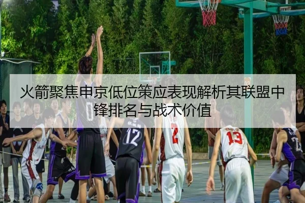 火箭聚焦申京低位策应表现解析其联盟中锋排名与战术价值