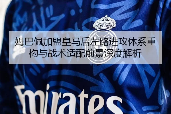 姆巴佩加盟皇马后左路进攻体系重构与战术适配前景深度解析