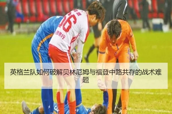 英格兰队如何破解贝林厄姆与福登中路共存的战术难题