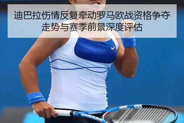 迪巴拉伤情反复牵动罗马欧战资格争夺走势与赛季前景深度评估