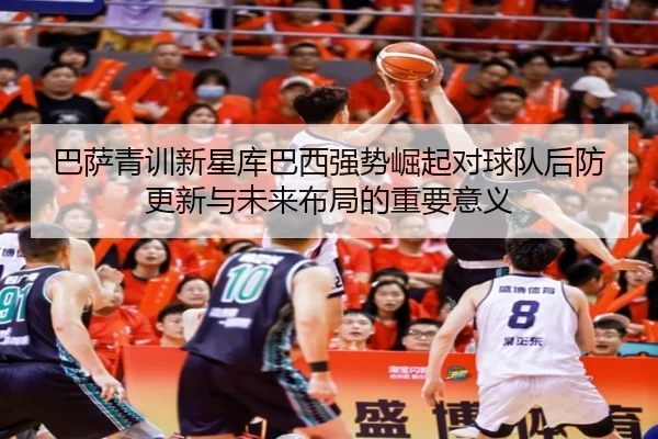 巴萨青训新星库巴西强势崛起对球队后防更新与未来布局的重要意义