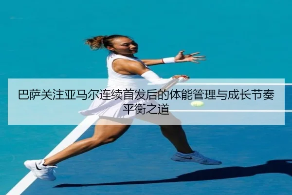 巴萨关注亚马尔连续首发后的体能管理与成长节奏平衡之道