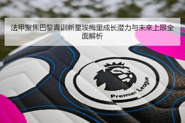 法甲聚焦巴黎青训新星埃梅里成长潜力与未来上限全面解析
