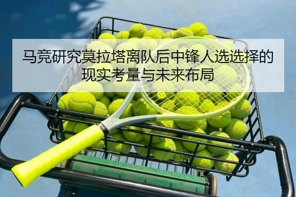 马竞研究莫拉塔离队后中锋人选选择的现实考量与未来布局