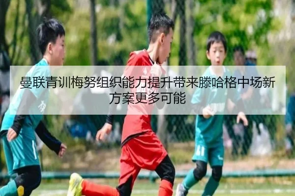曼联青训梅努组织能力提升带来滕哈格中场新方案更多可能
