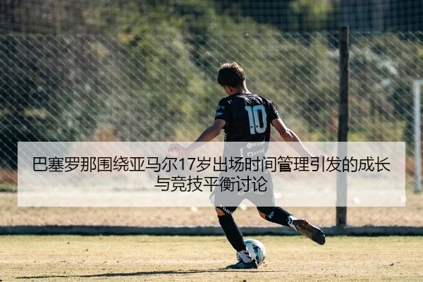 巴塞罗那围绕亚马尔17岁出场时间管理引发的成长与竞技平衡讨论