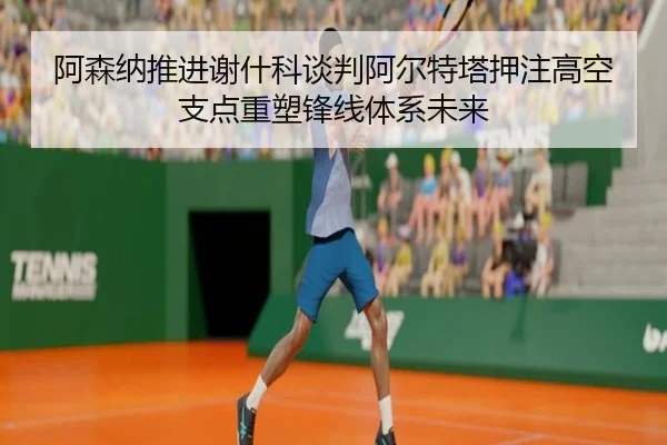 阿森纳推进谢什科谈判阿尔特塔押注高空支点重塑锋线体系未来